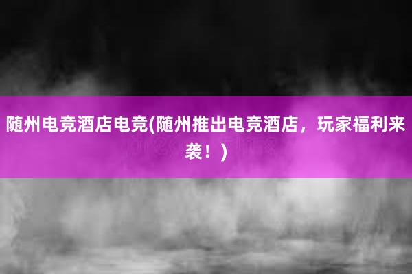 随州电竞酒店电竞(随州推出电竞酒店，玩家福利来袭！)