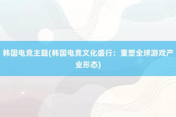 韩国电竞主题(韩国电竞文化盛行：重塑全球游戏产业形态)