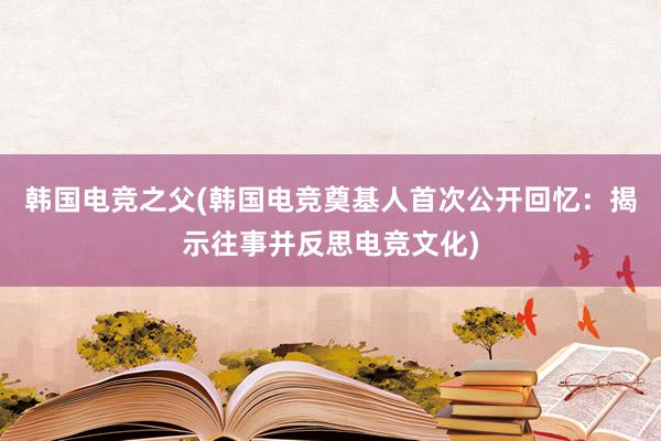 韩国电竞之父(韩国电竞奠基人首次公开回忆：揭示往事并反思电竞文化)