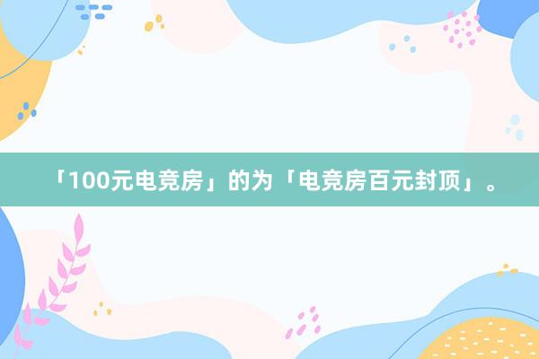 「100元电竞房」的为「电竞房百元封顶」。