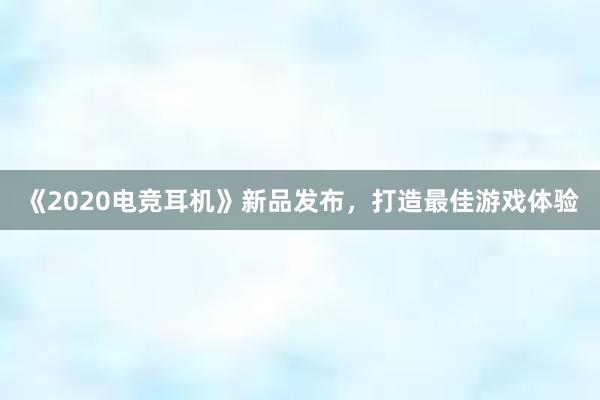 《2020电竞耳机》新品发布，打造最佳游戏体验