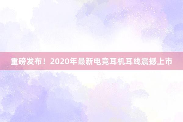 重磅发布！2020年最新电竞耳机耳线震撼上市