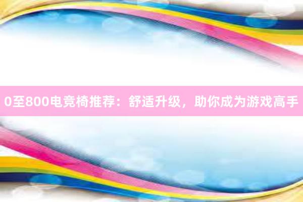 0至800电竞椅推荐：舒适升级，助你成为游戏高手