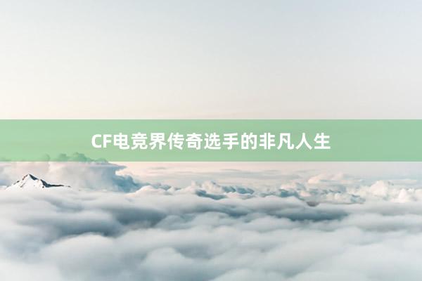 CF电竞界传奇选手的非凡人生