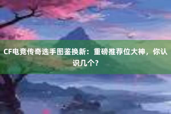 CF电竞传奇选手图鉴换新：重磅推荐位大神，你认识几个？