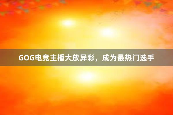 GOG电竞主播大放异彩，成为最热门选手