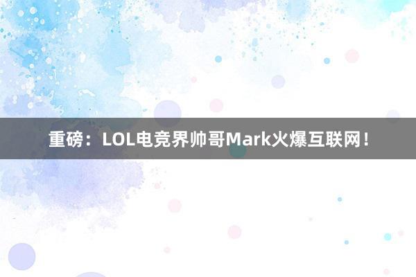 重磅：LOL电竞界帅哥Mark火爆互联网！