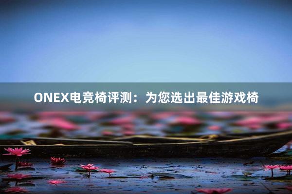 ONEX电竞椅评测：为您选出最佳游戏椅