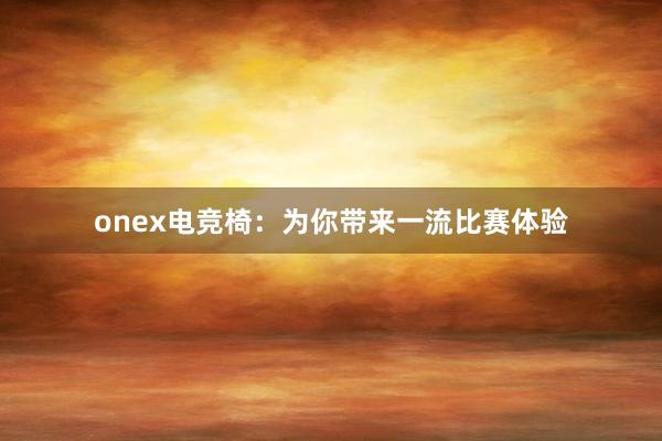 onex电竞椅：为你带来一流比赛体验