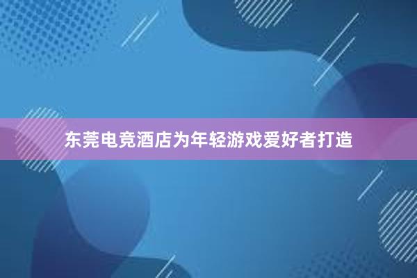 东莞电竞酒店为年轻游戏爱好者打造