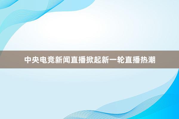 中央电竞新闻直播掀起新一轮直播热潮