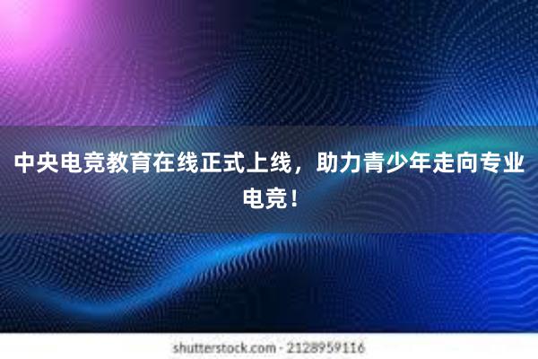 中央电竞教育在线正式上线，助力青少年走向专业电竞！