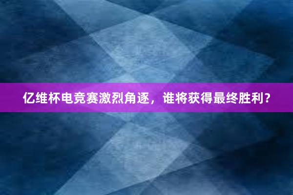 亿维杯电竞赛激烈角逐，谁将获得最终胜利？