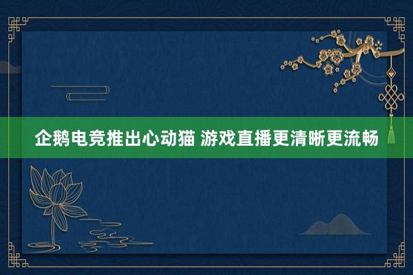 企鹅电竞推出心动猫 游戏直播更清晰更流畅