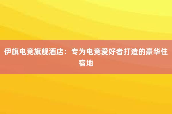 伊旗电竞旗舰酒店：专为电竞爱好者打造的豪华住宿地