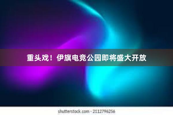 重头戏！伊旗电竞公园即将盛大开放