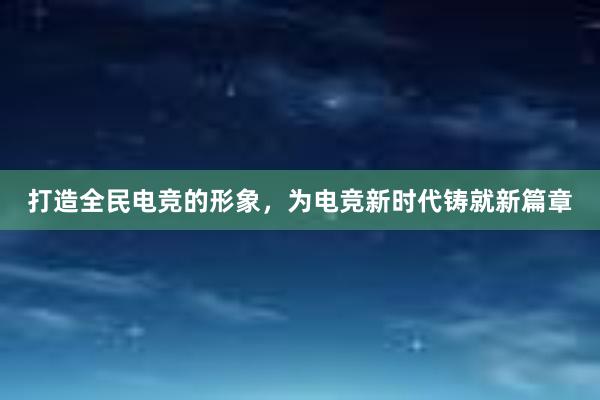 打造全民电竞的形象，为电竞新时代铸就新篇章