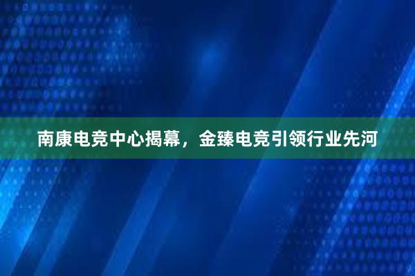 南康电竞中心揭幕，金臻电竞引领行业先河