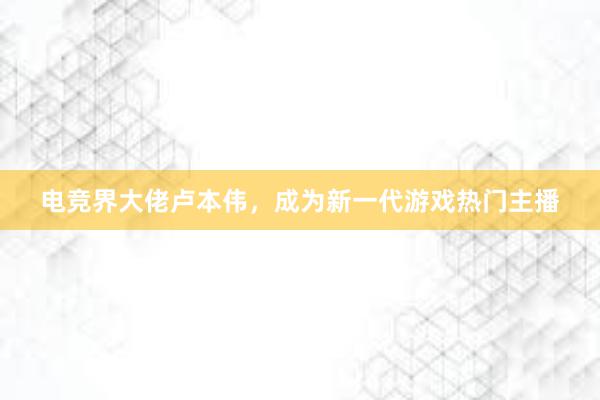 电竞界大佬卢本伟，成为新一代游戏热门主播