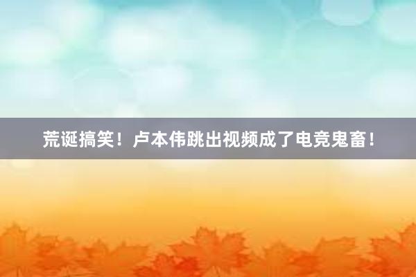 荒诞搞笑！卢本伟跳出视频成了电竞鬼畜！