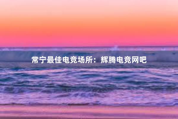 常宁最佳电竞场所：辉腾电竞网吧