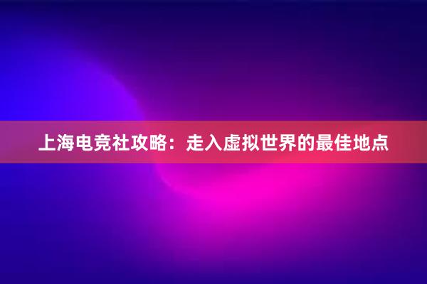 上海电竞社攻略：走入虚拟世界的最佳地点