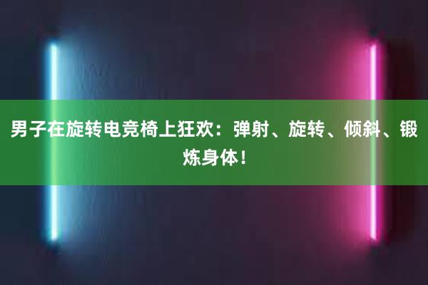 男子在旋转电竞椅上狂欢：弹射、旋转、倾斜、锻炼身体！