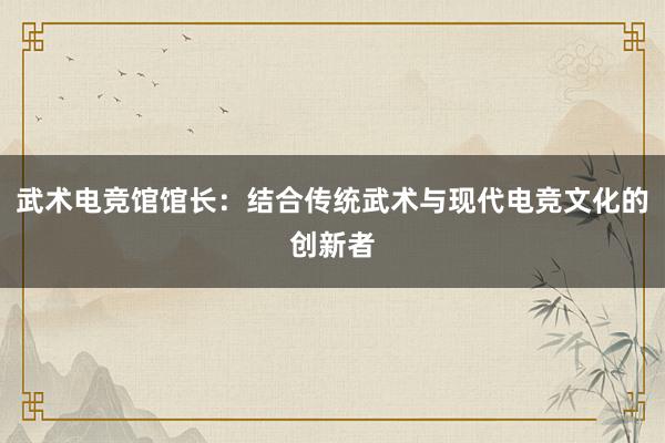 武术电竞馆馆长：结合传统武术与现代电竞文化的创新者