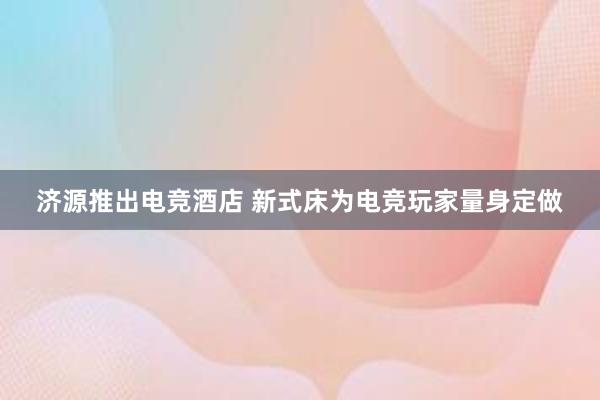 济源推出电竞酒店 新式床为电竞玩家量身定做