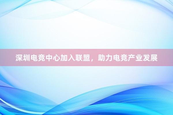 深圳电竞中心加入联盟，助力电竞产业发展