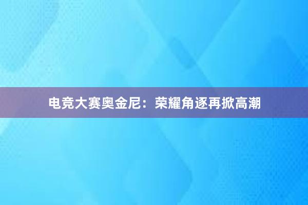 电竞大赛奥金尼：荣耀角逐再掀高潮