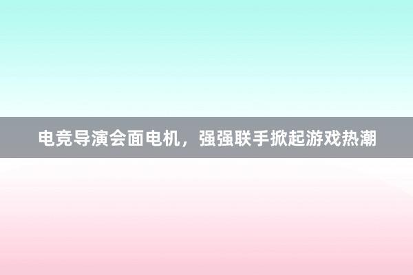 电竞导演会面电机，强强联手掀起游戏热潮