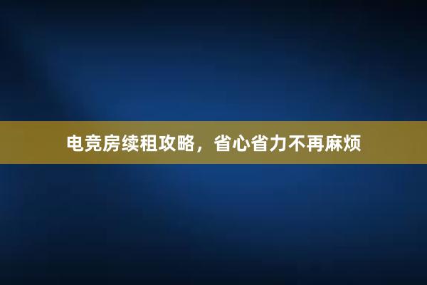 电竞房续租攻略，省心省力不再麻烦