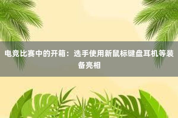 电竞比赛中的开箱：选手使用新鼠标键盘耳机等装备亮相