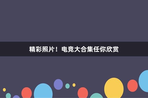 精彩照片！电竞大合集任你欣赏