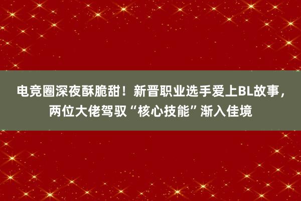 电竞圈深夜酥脆甜！新晋职业选手爱上BL故事，两位大佬驾驭“核心技能”渐入佳境