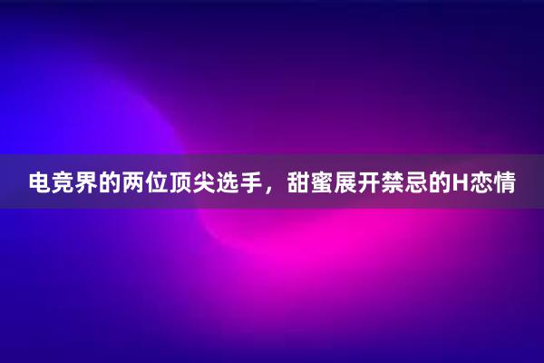 电竞界的两位顶尖选手，甜蜜展开禁忌的H恋情