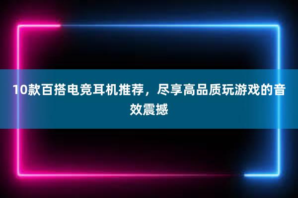 10款百搭电竞耳机推荐，尽享高品质玩游戏的音效震撼