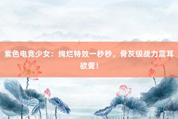 紫色电竞少女：绚烂特效一秒秒，骨灰级战力震耳欲聋！