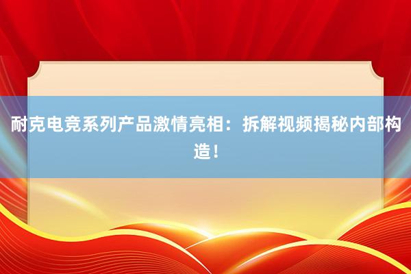 耐克电竞系列产品激情亮相：拆解视频揭秘内部构造！