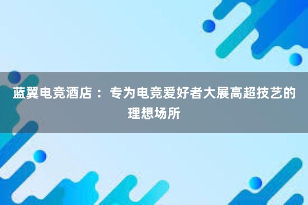 蓝翼电竞酒店 ：专为电竞爱好者大展高超技艺的理想场所