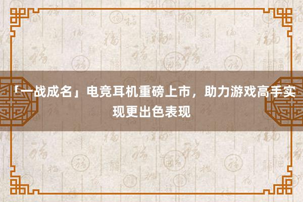 「一战成名」电竞耳机重磅上市，助力游戏高手实现更出色表现