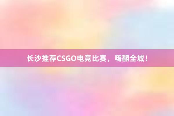 长沙推荐CSGO电竞比赛，嗨翻全城！