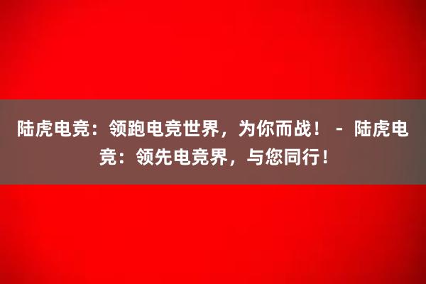 陆虎电竞：领跑电竞世界，为你而战！ -  陆虎电竞：领先电竞界，与您同行！